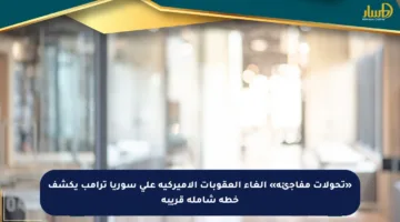«تحولات مفاجئة» إلغاء العقوبات الأميركية على سوريا ترامب يكشف خطة شاملة قريبة